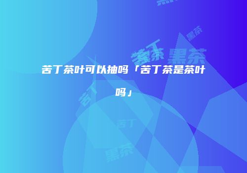 苦丁茶叶可以抽吗「苦丁茶是茶叶吗」