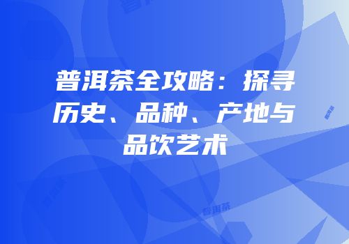 普洱茶全攻略：探寻历史、品种、产地与品饮艺术