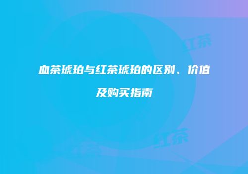 血茶琥珀与红茶琥珀的区别、价值及购买指南