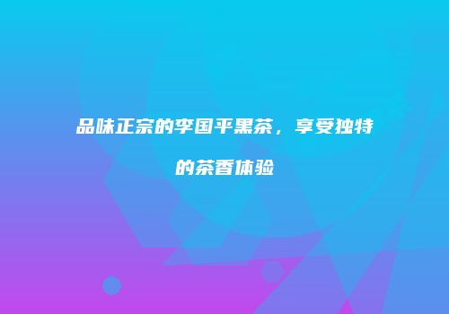 品味正宗的李国平黑茶，享受独特的茶香体验