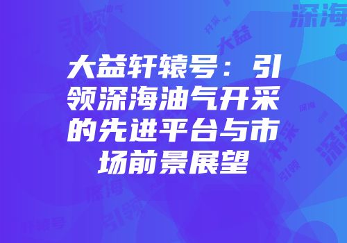 大益轩辕号：引领深海油气开采的先进平台与市场前景展望