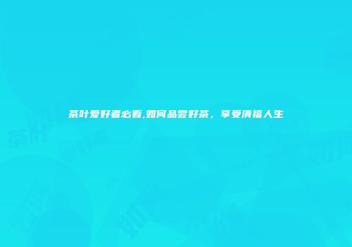 茶叶爱好者必看,如何品尝好茶，享受清福人生