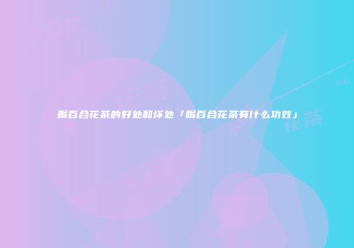 喝百合花茶的好处和坏处「喝百合花茶有什么功效」