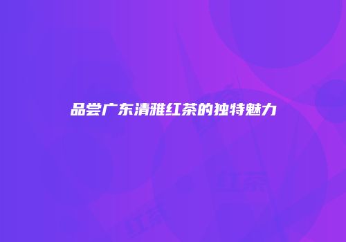 品尝广东清雅红茶的独特魅力