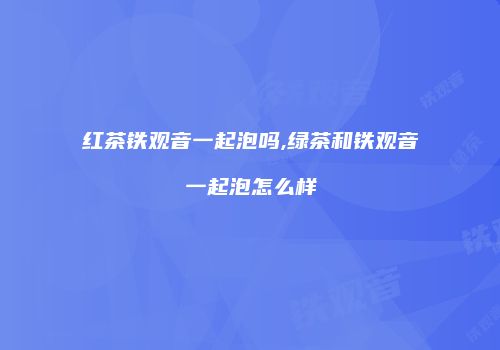 红茶铁观音一起泡吗,绿茶和铁观音一起泡怎么样