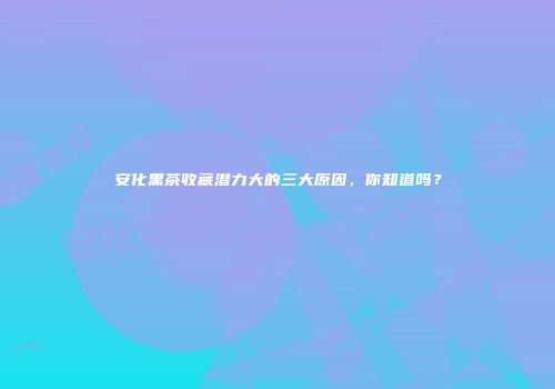 安化黑茶收藏潜力大的三大原因，你知道吗？
