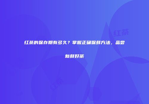 红茶的保存期有多久？掌握正确保鲜方法，品尝新鲜好茶