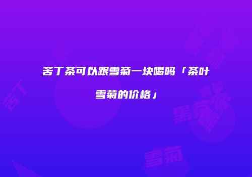 苦丁茶可以跟雪菊一块喝吗「茶叶雪菊的价格」