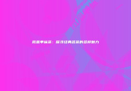 凤凰单枞茶：探寻经典名茶的多样魅力