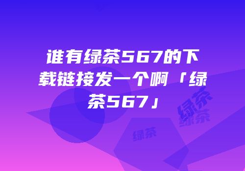 谁有绿茶567的下载链接发一个啊「绿茶567」