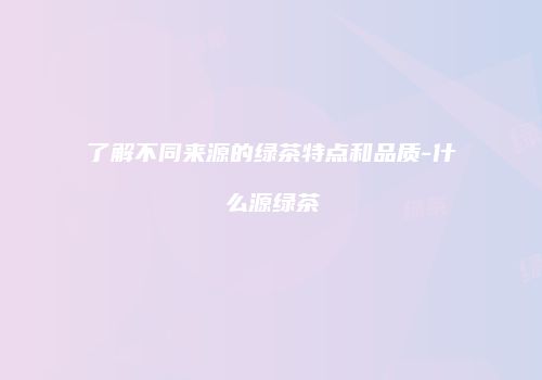 了解不同来源的绿茶特点和品质-什么源绿茶