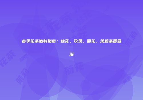 春季花茶泡制指南：桂花、玫瑰、菊花、茉莉茶香四溢