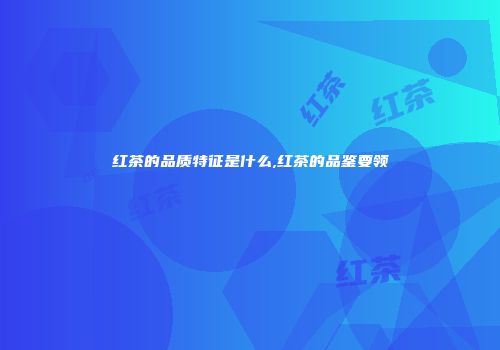 红茶的品质特征是什么,红茶的品鉴要领