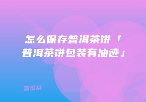 怎么保存普洱茶饼「普洱茶饼包装有油迹」