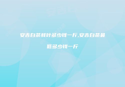 安吉白茶鲜叶多少钱一斤,安吉白茶最低多少钱一斤