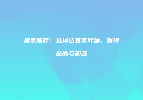 黑茶储存：选择适宜茶叶罐，保持品质与韵味