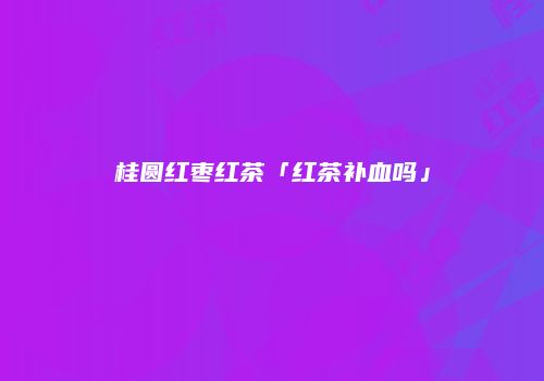 桂圆红枣红茶「红茶补血吗」