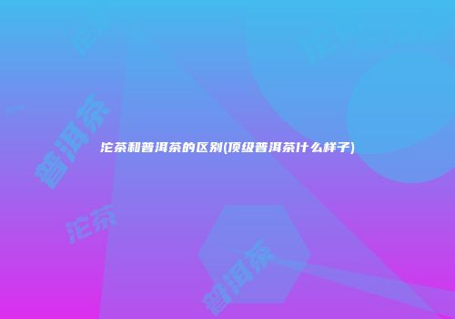 沱茶和普洱茶的区别(顶级普洱茶什么样子)