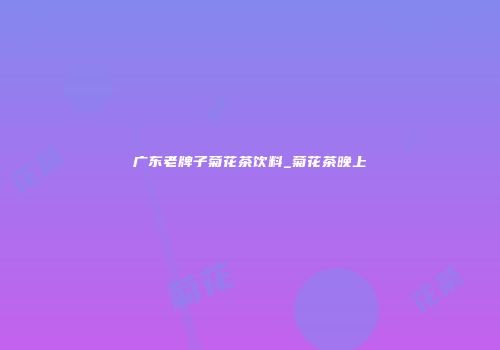 广东老牌子菊花茶饮料_菊花茶晚上