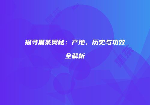 探寻黑茶奥秘：产地、历史与功效全解析