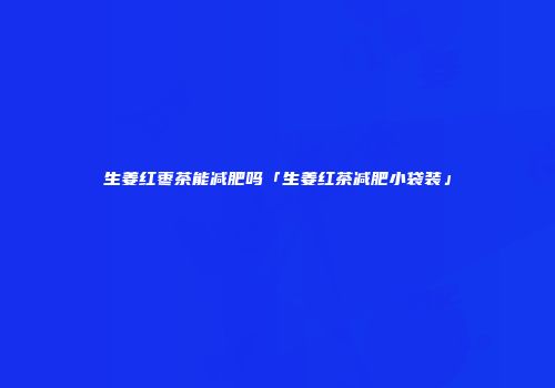 生姜红枣茶能减肥吗「生姜红茶减肥小袋装」