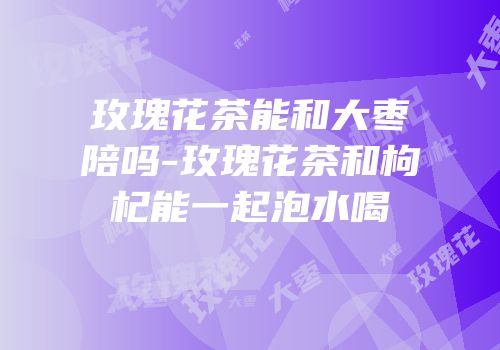玫瑰花茶能和大枣陪吗-玫瑰花茶和枸杞能一起泡水喝