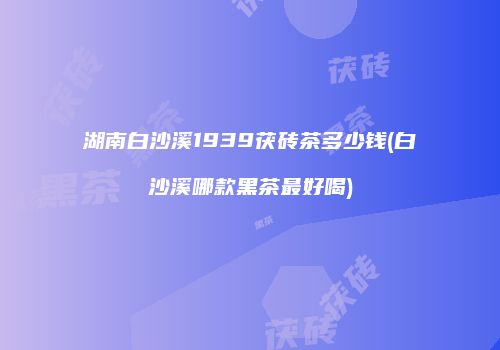 湖南白沙溪1939茯砖茶多少钱(白沙溪哪款黑茶最好喝)
