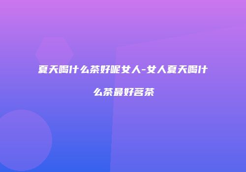 夏天喝什么茶好呢女人-女人夏天喝什么茶最好茗茶