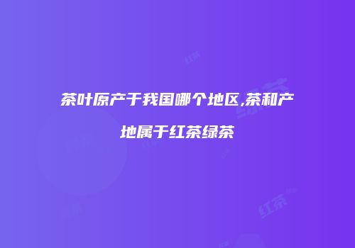 茶叶原产于我国哪个地区,茶和产地属于红茶绿茶