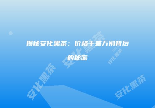 揭秘安化黑茶：价格千差万别背后的秘密