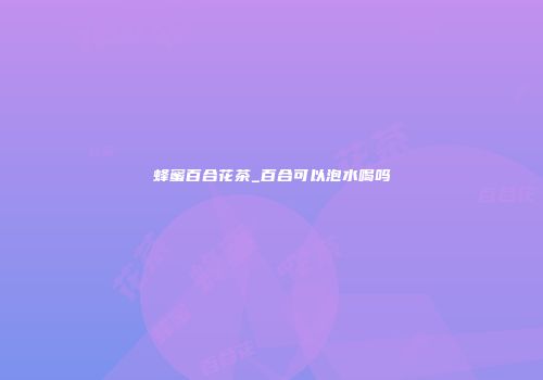 蜂蜜百合花茶_百合可以泡水喝吗