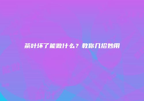 茶叶坏了能做什么？教你几招妙用