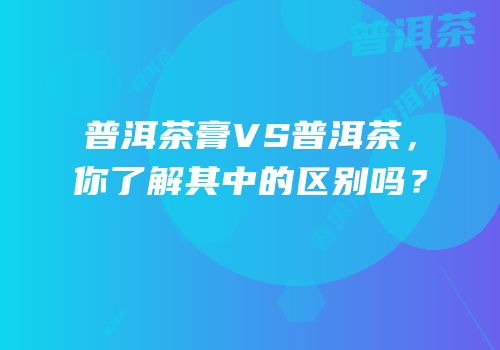 普洱茶膏VS普洱茶，你了解其中的区别吗？