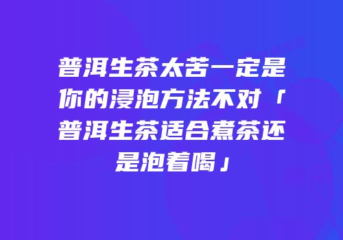 普洱生茶太苦一定是你的浸泡方法不对「普洱生茶适合煮茶还是泡着喝」