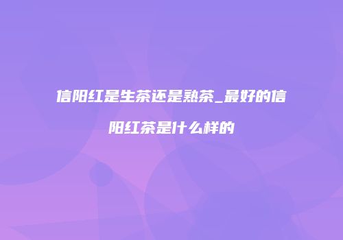 信阳红是生茶还是熟茶_最好的信阳红茶是什么样的