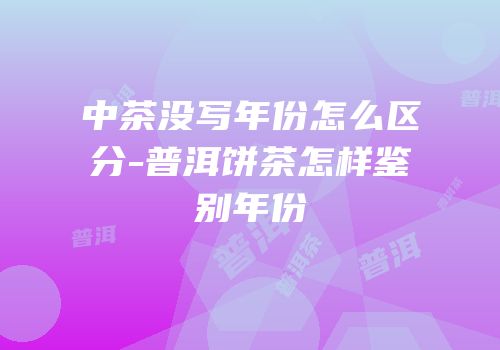 中茶没写年份怎么区分-普洱饼茶怎样鉴别年份