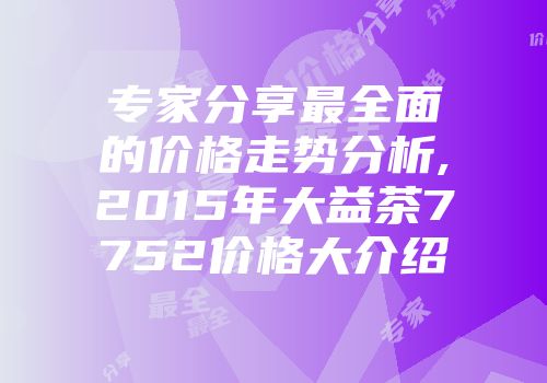 专家分享最全面的价格走势分析,2015年大益茶7752价格大介绍