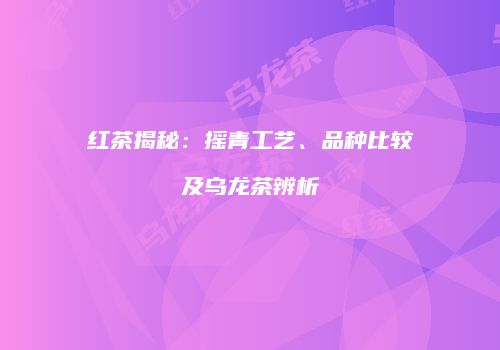 红茶揭秘：摇青工艺、品种比较及乌龙茶辨析