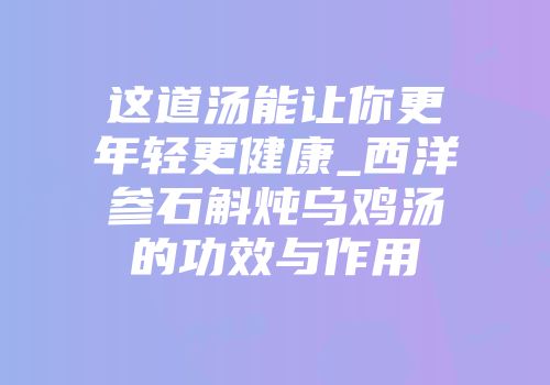 这道汤能让你更年轻更健康_西洋参石斛炖乌鸡汤的功效与作用