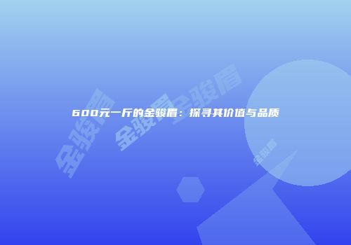 600元一斤的金骏眉：探寻其价值与品质