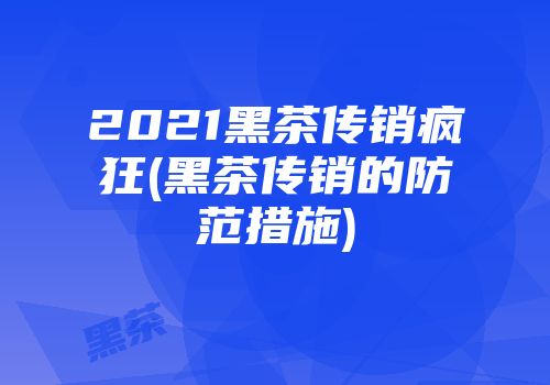 2021黑茶传销疯狂(黑茶传销的防范措施)