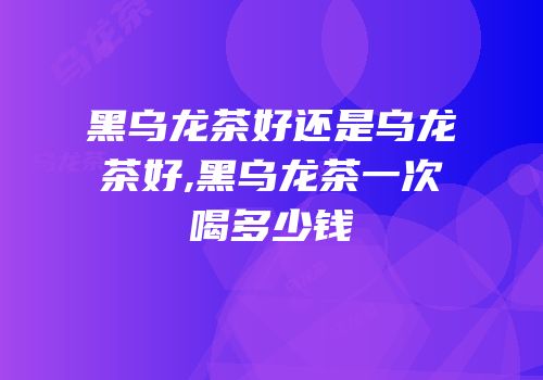 黑乌龙茶好还是乌龙茶好,黑乌龙茶一次喝多少钱