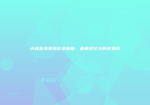 天福茗茶茉莉花茶解析：品质对比与购买指南