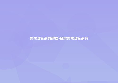 喝玫瑰花茶的用处-经常喝玫瑰花茶有