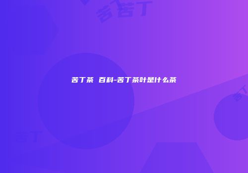 苦丁茶 百科-苦丁茶叶是什么茶