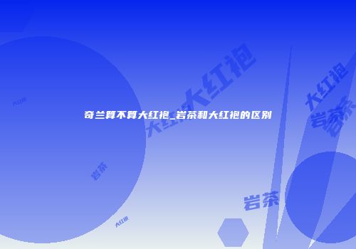 奇兰算不算大红袍_岩茶和大红袍的区别
