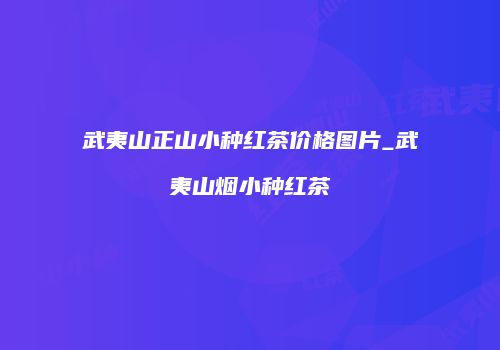 武夷山正山小种红茶价格图片_武夷山烟小种红茶