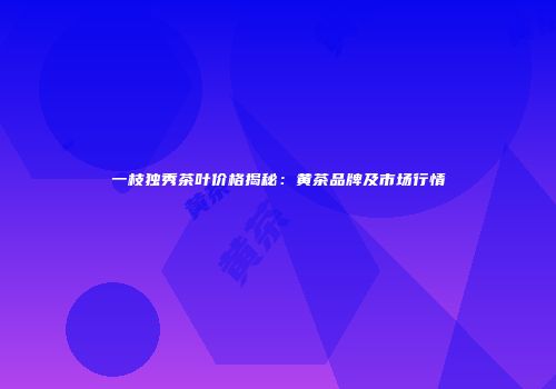 一枝独秀茶叶价格揭秘：黄茶品牌及市场行情