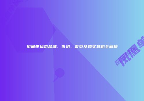 凤凰单枞茶品牌、价格、香型及购买攻略全解析