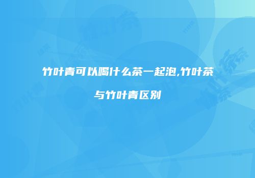 竹叶青可以喝什么茶一起泡,竹叶茶与竹叶青区别
